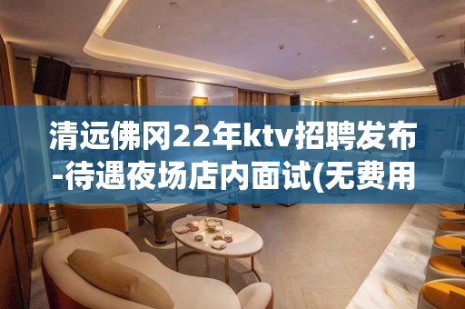 清远佛冈22年ktv招聘发布-待遇夜场店内面试(无费用)