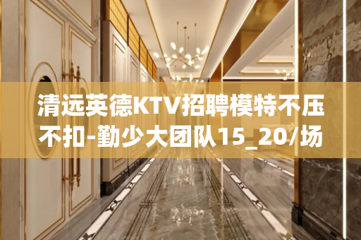 清远英德KTV招聘模特不压不扣-勤少大团队15_20/场起步