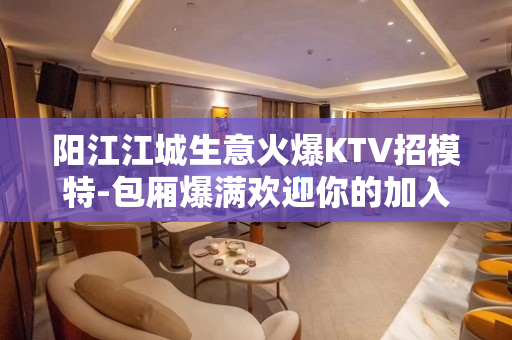 阳江江城生意火爆KTV招模特-包厢爆满欢迎你的加入