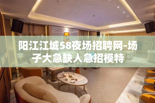 阳江江城58夜场招聘网-场子大急缺人急招模特