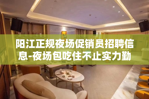 阳江正规夜场促销员招聘信息-夜场包吃住不止实力勤少
