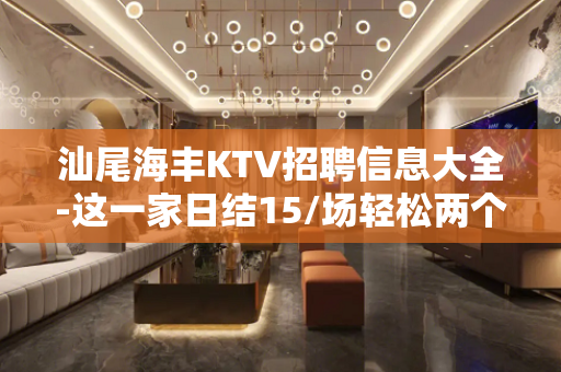 汕尾海丰KTV招聘信息大全-这一家日结15/场轻松两个班