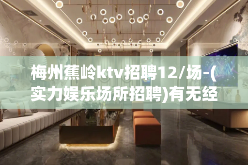 梅州蕉岭ktv招聘12/场-(实力娱乐场所招聘)有无经验均可