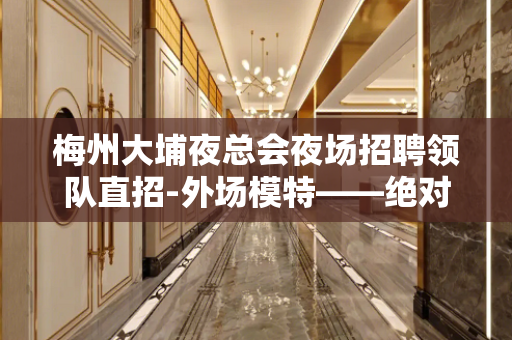 梅州大埔夜总会夜场招聘领队直招-外场模特——绝对真实+兼职必
