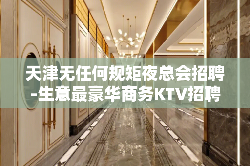 天津无任何规矩夜总会招聘-生意最豪华商务KTV招聘不收费用