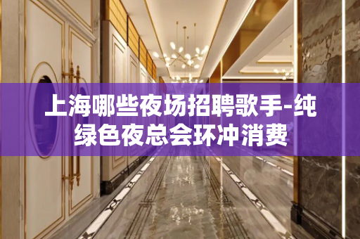 上海哪些夜场招聘歌手-纯绿色夜总会环冲消费
