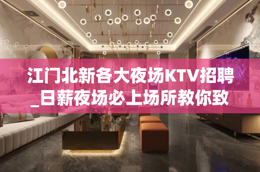 江门北新各大夜场KTV招聘_日薪夜场必上场所教你致富
