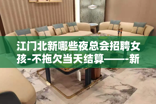 江门北新哪些夜总会招聘女孩-不拖欠当天结算——-新人优先上班