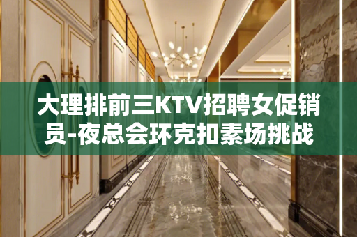 大理排前三KTV招聘女促销员-夜总会环克扣素场挑战高薪