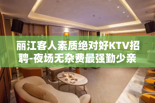 丽江客人素质绝对好KTV招聘-夜场无杂费最强勤少亲带