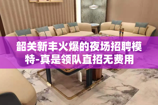 韶关新丰火爆的夜场招聘模特-真是领队直招无费用