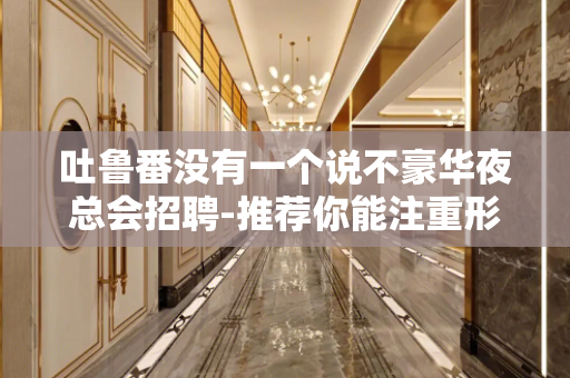 吐鲁番没有一个说不豪华夜总会招聘-推荐你能注重形象I资不低