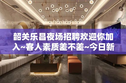 韶关乐昌夜场招聘欢迎你加入~客人素质差不差~今日新招聘