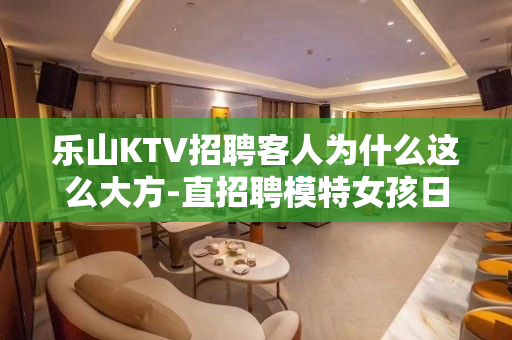 乐山KTV招聘客人为什么这么大方-直招聘模特女孩日结工资包住