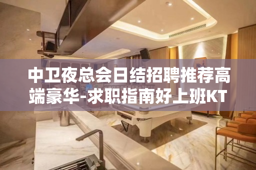 中卫夜总会日结招聘推荐高端豪华-求职指南好上班KTV包订票