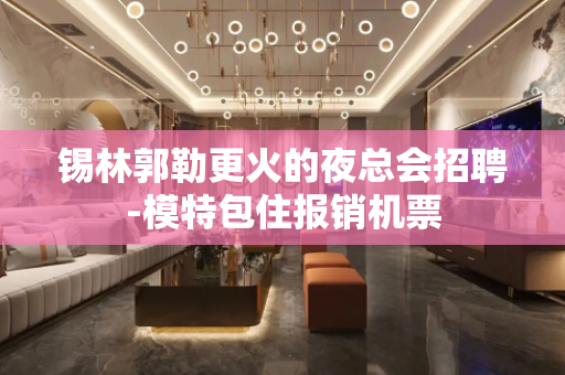 锡林郭勒更火的夜总会招聘-模特包住报销机票