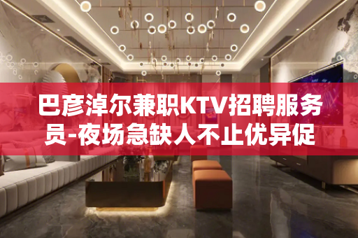 巴彦淖尔兼职KTV招聘服务员-夜场急缺人不止优异促销员