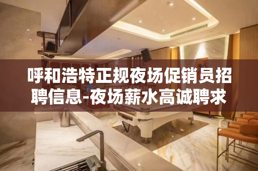 呼和浩特正规夜场促销员招聘信息-夜场薪水高诚聘求职必看