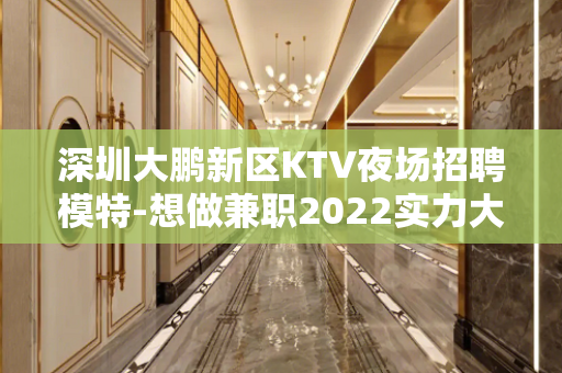 深圳大鹏新区KTV夜场招聘模特-想做兼职2022实力大组