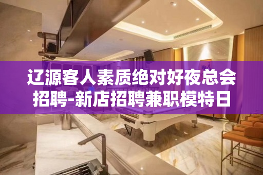 辽源客人素质绝对好夜总会招聘-新店招聘兼职模特日结包住
