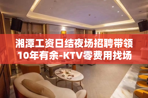 湘潭工资日结夜场招聘带领10年有余-KTV零费用找场靠脸吃饭