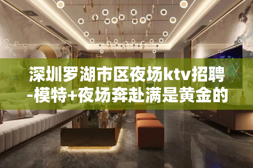 深圳罗湖市区夜场ktv招聘-模特+夜场奔赴满是黄金的道路
