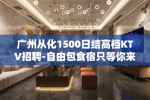 广州从化1500日结高档KTV招聘-自由包食宿只等你来