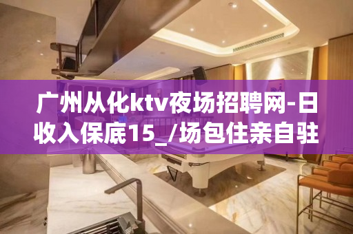 广州从化ktv夜场招聘网-日收入保底15_/场包住亲自驻场