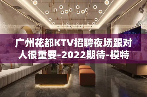 广州花都KTV招聘夜场跟对人很重要-2022期待-模特优秀加