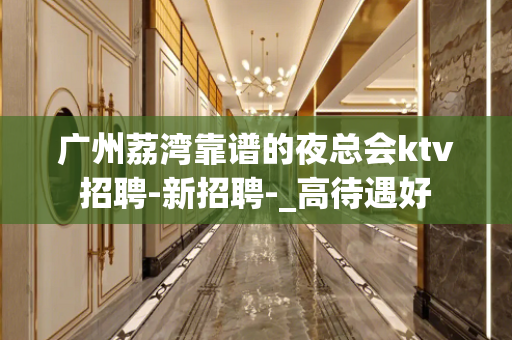 广州荔湾靠谱的夜总会ktv招聘-新招聘-_高待遇好