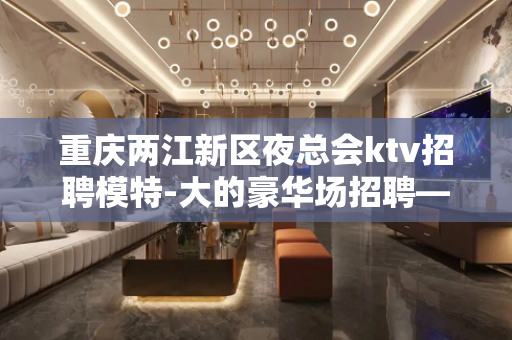 重庆两江新区夜总会ktv招聘模特-大的豪华场招聘——晚上兼职