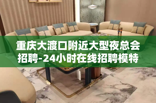 重庆大渡口附近大型夜总会招聘-24小时在线招聘模特好真实的平