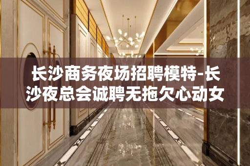 长沙商务夜场招聘模特-长沙夜总会诚聘无拖欠心动女生