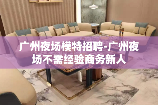 广州夜场模特招聘-广州夜场不需经验商务新人