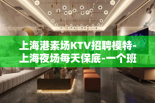 上海港素场KTV招聘模特-上海夜场每天保底-一个班全国长期诚