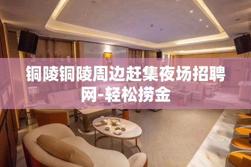 铜陵铜陵周边赶集夜场招聘网-轻松捞金