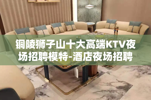 铜陵狮子山十大高端KTV夜场招聘模特-酒店夜场招聘网-真实可