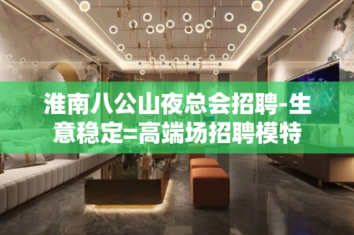 淮南八公山夜总会招聘-生意稳定=高端场招聘模特