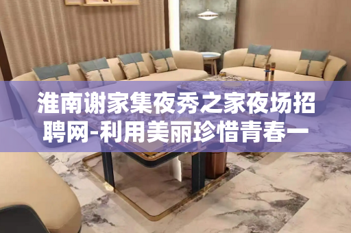 淮南谢家集夜秀之家夜场招聘网-利用美丽珍惜青春一心搞钱