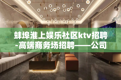 蚌埠淮上娱乐社区ktv招聘-高端商务场招聘——公司无任务