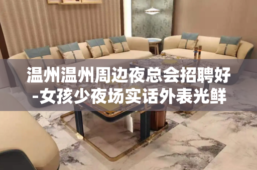 温州温州周边夜总会招聘好-女孩少夜场实话外表光鲜