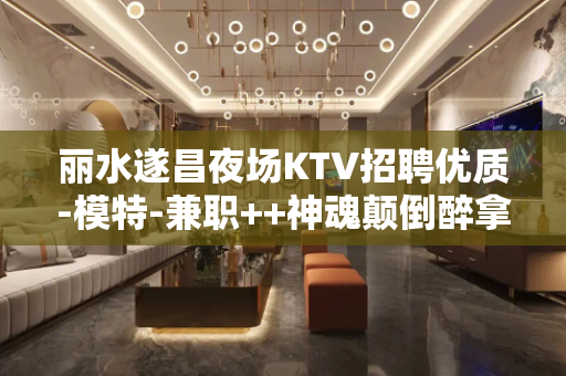丽水遂昌夜场KTV招聘优质-模特-兼职++神魂颠倒醉拿超超待