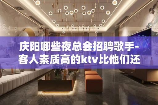 庆阳哪些夜总会招聘歌手-客人素质高的ktv比他们还优秀