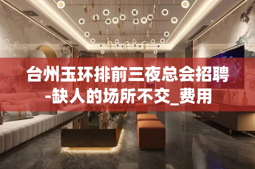 台州玉环排前三夜总会招聘-缺人的场所不交_费用