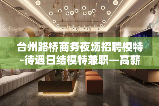 台州路桥商务夜场招聘模特-待遇日结模特兼职—高薪捞金团队