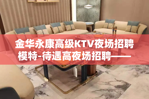 金华永康高级KTV夜场招聘模特-待遇高夜场招聘——正常工作上
