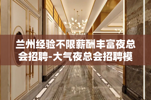 兰州经验不限薪酬丰富夜总会招聘-大气夜总会招聘模特日结无押金