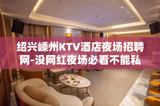 绍兴嵊州KTV酒店夜场招聘网-没网红夜场必看不能私用
