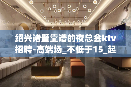 绍兴诸暨靠谱的夜总会ktv招聘-高端场_不低于15_起步场