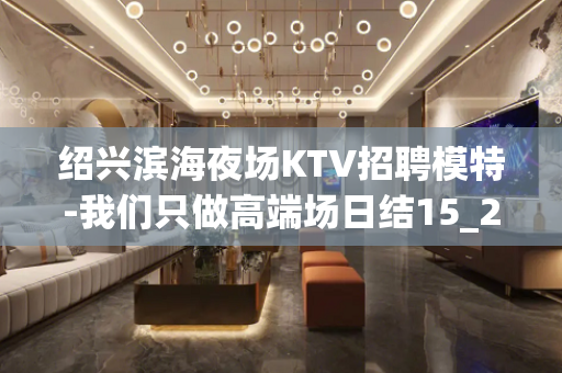 绍兴滨海夜场KTV招聘模特-我们只做高端场日结15_20起步